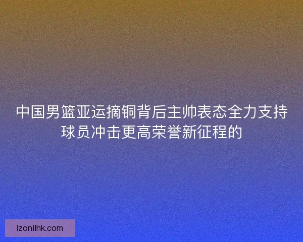 中国男篮亚运摘铜背后主帅表态全力支持球员冲击更高荣誉新征程的