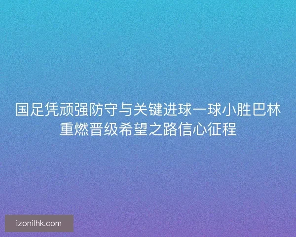 国足凭顽强防守与关键进球一球小胜巴林重燃晋级希望之路信心征程