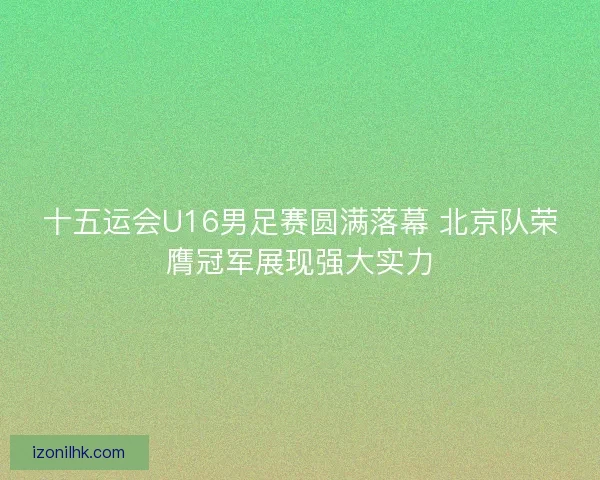 十五运会U16男足赛圆满落幕 北京队荣膺冠军展现强大实力