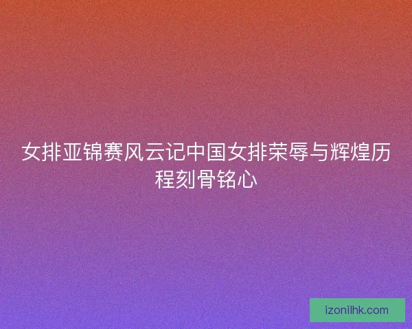 女排亚锦赛风云记中国女排荣辱与辉煌历程刻骨铭心