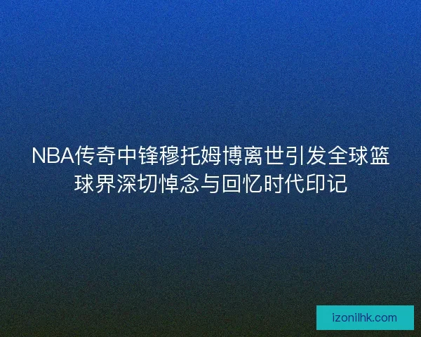 NBA传奇中锋穆托姆博离世引发全球篮球界深切悼念与回忆时代印记