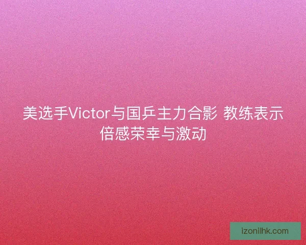 美选手Victor与国乒主力合影 教练表示倍感荣幸与激动