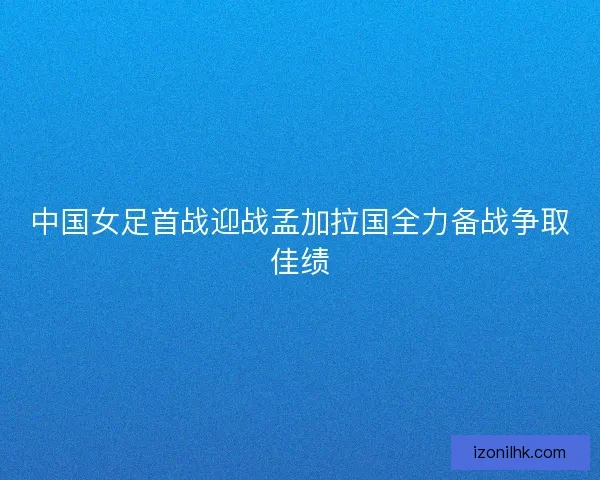 中国女足首战迎战孟加拉国全力备战争取佳绩